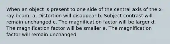 When an object is present to one side of the central axis of the x-ray beam: a. Distortion will disappear b. Subject contrast will remain unchanged c. The magnification factor will be larger d. The magnification factor will be smaller e. The magnification factor will remain unchanged