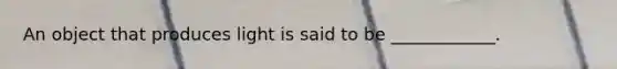 An object that produces light is said to be ____________.