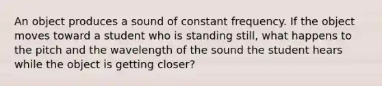 An object produces a sound of constant frequency. If the object moves toward a student who is standing still, what happens to the pitch and the wavelength of the sound the student hears while the object is getting closer?