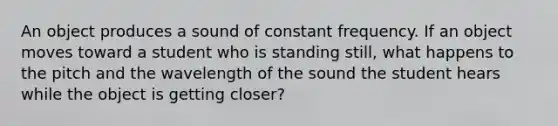 An object produces a sound of constant frequency. If an object moves toward a student who is standing still, what happens to the pitch and the wavelength of the sound the student hears while the object is getting closer?