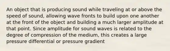 An object that is producing sound while traveling at or above the speed of sound, allowing wave fronts to build upon one another at the front of the object and building a much larger amplitude at that point. Since amplitude for sound waves is related to the degree of compression of the medium, this creates a large pressure differential or pressure gradient