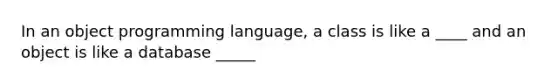 In an object programming language, a class is like a ____ and an object is like a database _____