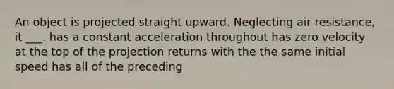 An object is projected straight upward. Neglecting air resistance, it ___. has a constant acceleration throughout has zero velocity at the top of the projection returns with the the same initial speed has all of the preceding