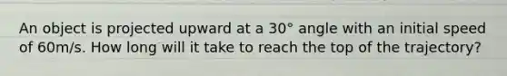 An object is projected upward at a 30° angle with an initial speed of 60m/s. How long will it take to reach the top of the trajectory?