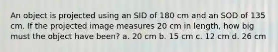 An object is projected using an SID of 180 cm and an SOD of 135 cm. If the projected image measures 20 cm in length, how big must the object have been? a. 20 cm b. 15 cm c. 12 cm d. 26 cm