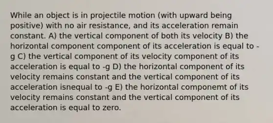 While an object is in projectile motion (with upward being positive) with no air resistance, and its acceleration remain constant. A) the vertical component of both its velocity B) the horizontal component component of its acceleration is equal to -g C) the vertical component of its velocity component of its acceleration is equal to -g D) the horizontal component of its velocity remains constant and the vertical component of its acceleration isnequal to -g E) the horizontal componemt of its velocity remains constant and the vertical component of its acceleration is equal to zero.