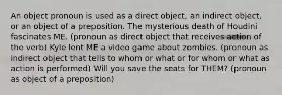 An object pronoun is used as a direct object, an indirect object, or an object of a preposition. The mysterious death of Houdini fascinates ME. (pronoun as direct object that receives action of the verb) Kyle lent ME a video game about zombies. (pronoun as indirect object that tells to whom or what or for whom or what as action is performed) Will you save the seats for THEM? (pronoun as object of a preposition)