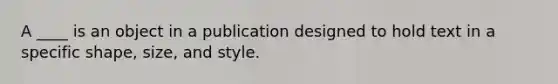 A ____ is an object in a publication designed to hold text in a specific shape, size, and style.