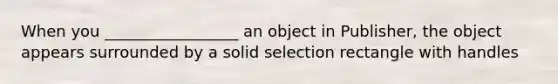 When you _________________ an object in Publisher, the object appears surrounded by a solid selection rectangle with handles