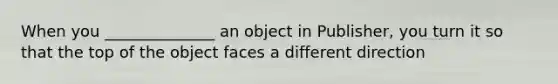 When you ______________ an object in Publisher, you turn it so that the top of the object faces a different direction