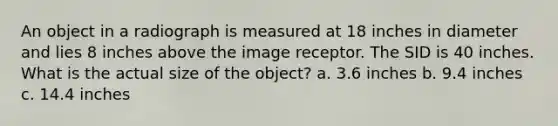 An object in a radiograph is measured at 18 inches in diameter and lies 8 inches above the image receptor. The SID is 40 inches. What is the actual size of the object? a. 3.6 inches b. 9.4 inches c. 14.4 inches