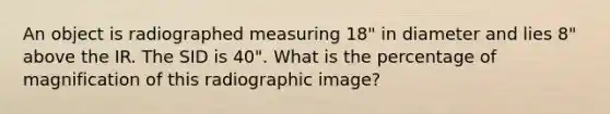 An object is radiographed measuring 18" in diameter and lies 8" above the IR. The SID is 40". What is the percentage of magnification of this radiographic image?