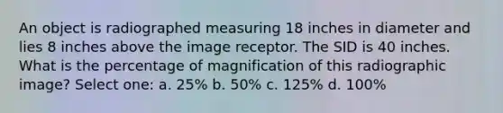 An object is radiographed measuring 18 inches in diameter and lies 8 inches above the image receptor. The SID is 40 inches. What is the percentage of magnification of this radiographic image? Select one: a. 25% b. 50% c. 125% d. 100%