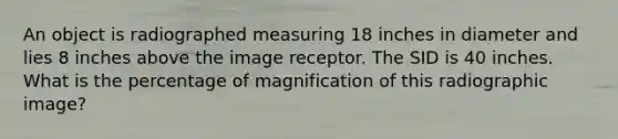 An object is radiographed measuring 18 inches in diameter and lies 8 inches above the image receptor. The SID is 40 inches. What is the percentage of magnification of this radiographic image?