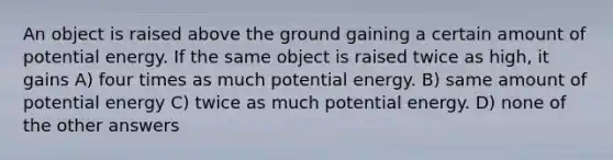 An object is raised above the ground gaining a certain amount of potential energy. If the same object is raised twice as high, it gains A) four times as much potential energy. B) same amount of potential energy C) twice as much potential energy. D) none of the other answers