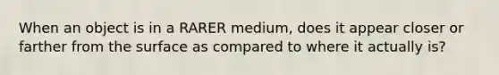 When an object is in a RARER medium, does it appear closer or farther from the surface as compared to where it actually is?