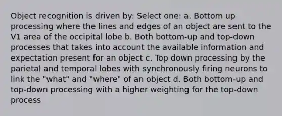 Object recognition is driven by: Select one: a. Bottom up processing where the lines and edges of an object are sent to the V1 area of the occipital lobe b. Both bottom-up and top-down processes that takes into account the available information and expectation present for an object c. Top down processing by the parietal and temporal lobes with synchronously firing neurons to link the "what" and "where" of an object d. Both bottom-up and top-down processing with a higher weighting for the top-down process