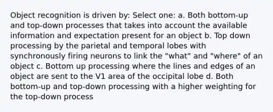 Object recognition is driven by: Select one: a. Both bottom-up and top-down processes that takes into account the available information and expectation present for an object b. Top down processing by the parietal and temporal lobes with synchronously firing neurons to link the "what" and "where" of an object c. Bottom up processing where the lines and edges of an object are sent to the V1 area of the occipital lobe d. Both bottom-up and top-down processing with a higher weighting for the top-down process