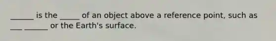 ______ is the _____ of an object above a reference point, such as ___ ______ or the Earth's surface.