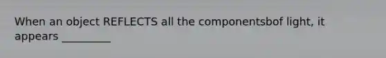 When an object REFLECTS all the componentsbof light, it appears _________