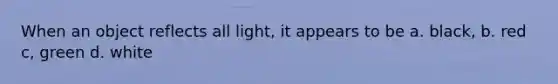 When an object reflects all light, it appears to be a. black, b. red c, green d. white