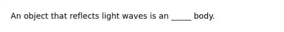 An object that reflects light waves is an _____ body.