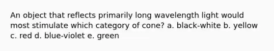 An object that reflects primarily long wavelength light would most stimulate which category of cone? a. black-white b. yellow c. red d. blue-violet e. green