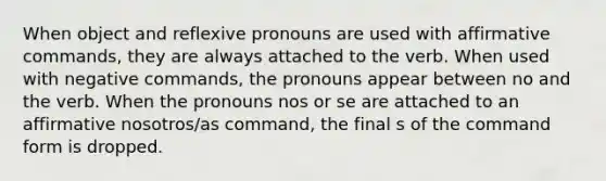 When object and reflexive pronouns are used with affirmative commands, they are always attached to the verb. When used with negative commands, the pronouns appear between no and the verb. When the pronouns nos or se are attached to an affirmative nosotros/as command, the final s of the command form is dropped.