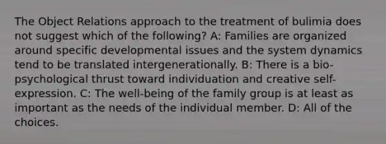 The Object Relations approach to the treatment of bulimia does not suggest which of the following? A: Families are organized around specific developmental issues and the system dynamics tend to be translated intergenerationally. B: There is a bio-psychological thrust toward individuation and creative self-expression. C: The well-being of the family group is at least as important as the needs of the individual member. D: All of the choices.