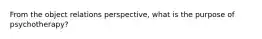 From the object relations perspective, what is the purpose of psychotherapy?