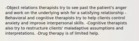 -Object relations therapists try to see past the patient's anger and work on the underlying wish for a satisfying relationship -Behavioral and cognitive therapists try to help clients control anxiety and improve interpersonal skills. -Cognitive therapists also try to restructure clients' maladaptive assumptions and interpretations. -Drug therapy is of limited help.