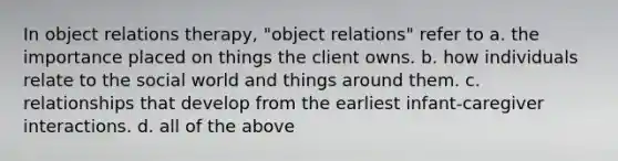 In object relations therapy, "object relations" refer to a. the importance placed on things the client owns. b. how individuals relate to the social world and things around them. c. relationships that develop from the earliest infant-caregiver interactions. d. all of the above