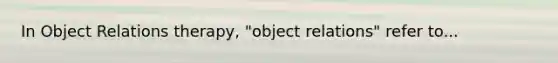 In Object Relations therapy, "object relations" refer to...