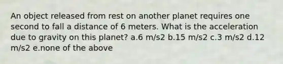 An object released from rest on another planet requires one second to fall a distance of 6 meters. What is the acceleration due to gravity on this planet? a.6 m/s2 b.15 m/s2 c.3 m/s2 d.12 m/s2 e.none of the above