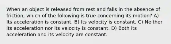 When an object is released from rest and falls in the absence of friction, which of the following is true concerning its motion? A) Its acceleration is constant. B) Its velocity is constant. C) Neither its acceleration nor its velocity is constant. D) Both its acceleration and its velocity are constant.