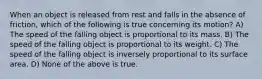 When an object is released from rest and falls in the absence of friction, which of the following is true concerning its motion? A) The speed of the falling object is proportional to its mass. B) The speed of the falling object is proportional to its weight. C) The speed of the falling object is inversely proportional to its surface area. D) None of the above is true.