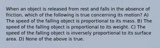 When an object is released from rest and falls in the absence of friction, which of the following is true concerning its motion? A) The speed of the falling object is proportional to its mass. B) The speed of the falling object is proportional to its weight. C) The speed of the falling object is inversely proportional to its surface area. D) None of the above is true.