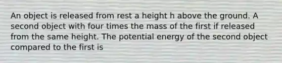 An object is released from rest a height h above the ground. A second object with four times the mass of the first if released from the same height. The potential energy of the second object compared to the first is