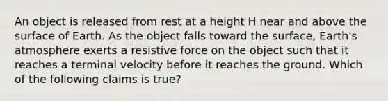 An object is released from rest at a height H near and above the surface of Earth. As the object falls toward the surface, Earth's atmosphere exerts a resistive force on the object such that it reaches a terminal velocity before it reaches the ground. Which of the following claims is true?