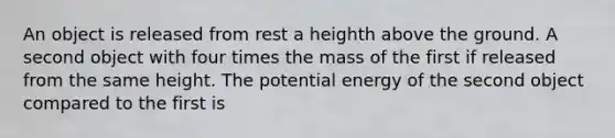 An object is released from rest a heighth above the ground. A second object with four times the mass of the first if released from the same height. The potential energy of the second object compared to the first is