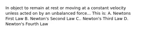 In object to remain at rest or moving at a constant velocity unless acted on by an unbalanced force... This is: A. Newtons First Law B. Newton's Second Law C.. Newton's Third Law D. Newton's Fourth Law