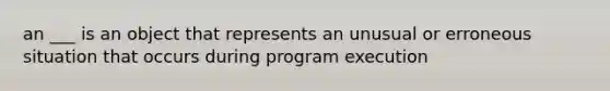 an ___ is an object that represents an unusual or erroneous situation that occurs during program execution