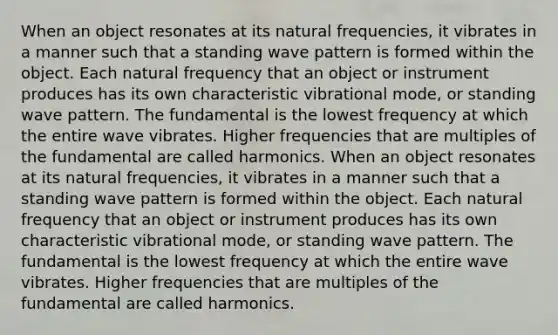 When an object resonates at its natural frequencies, it vibrates in a manner such that a standing wave pattern is formed within the object. Each natural frequency that an object or instrument produces has its own characteristic vibrational mode, or standing wave pattern. The fundamental is the lowest frequency at which the entire wave vibrates. Higher frequencies that are multiples of the fundamental are called harmonics. When an object resonates at its natural frequencies, it vibrates in a manner such that a standing wave pattern is formed within the object. Each natural frequency that an object or instrument produces has its own characteristic vibrational mode, or standing wave pattern. The fundamental is the lowest frequency at which the entire wave vibrates. Higher frequencies that are multiples of the fundamental are called harmonics.