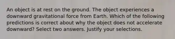 An object is at rest on the ground. The object experiences a downward gravitational force from Earth. Which of the following predictions is correct about why the object does not accelerate downward? Select two answers. Justify your selections.