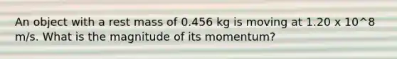 An object with a rest mass of 0.456 kg is moving at 1.20 x 10^8 m/s. What is the magnitude of its momentum?