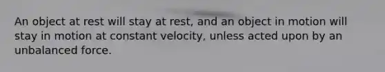 An object at rest will stay at rest, and an object in motion will stay in motion at constant velocity, unless acted upon by an unbalanced force.