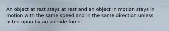 An object at rest stays at rest and an object in motion stays in motion with the same speed and in the same direction unless acted upon by an outside force.