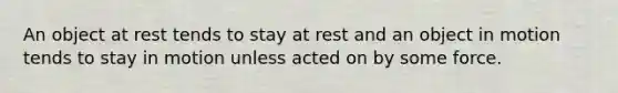 An object at rest tends to stay at rest and an object in motion tends to stay in motion unless acted on by some force.