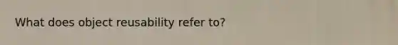 What does object reusability refer to?