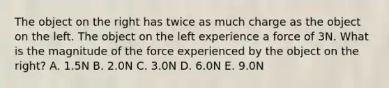 The object on the right has twice as much charge as the object on the left. The object on the left experience a force of 3N. What is the magnitude of the force experienced by the object on the right? A. 1.5N B. 2.0N C. 3.0N D. 6.0N E. 9.0N